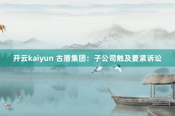 开云kaiyun 古厝集团：子公司触及要紧诉讼