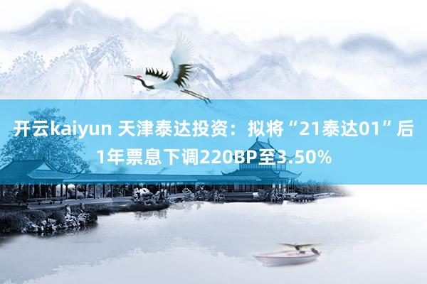 开云kaiyun 天津泰达投资：拟将“21泰达01”后1年票息下调220BP至3.50%