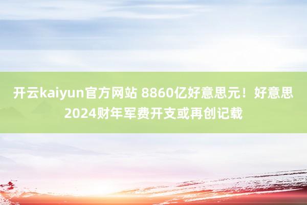 开云kaiyun官方网站 8860亿好意思元！好意思2024财年军费开支或再创记载