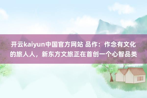 开云kaiyun中国官方网站 品作：作念有文化的旅人人，新东方文旅正在首创一个心智品类