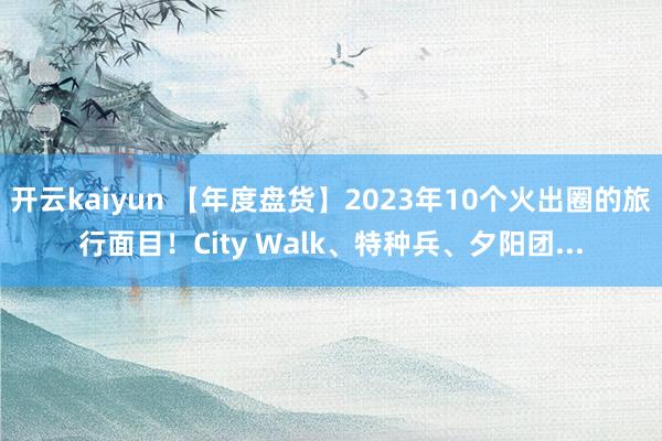 开云kaiyun 【年度盘货】2023年10个火出圈的旅行面目！City Walk、特种兵、夕阳团...