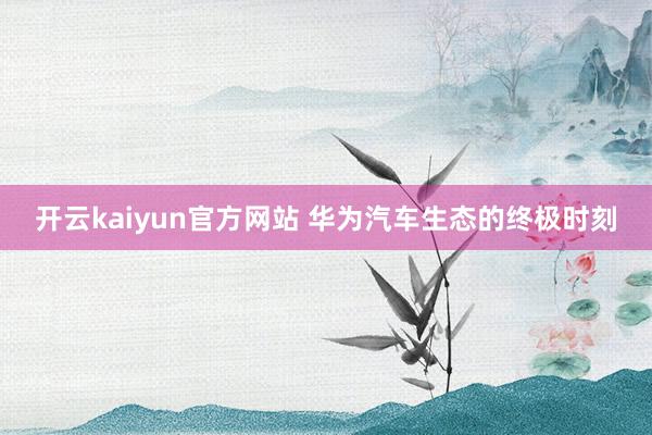 开云kaiyun官方网站 华为汽车生态的终极时刻