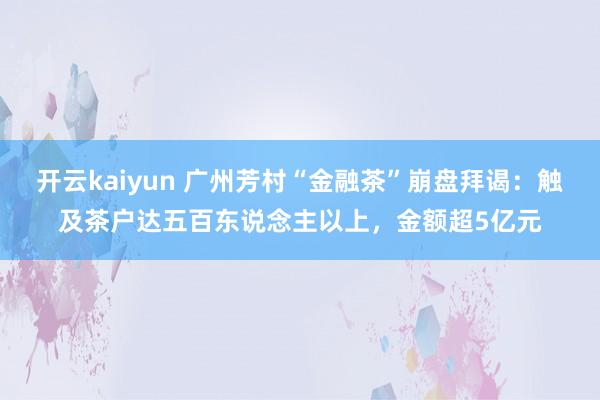 开云kaiyun 广州芳村“金融茶”崩盘拜谒：触及茶户达五百东说念主以上，金额超5亿元