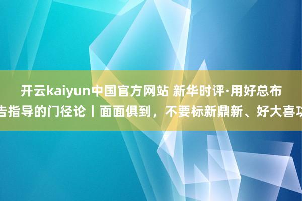 开云kaiyun中国官方网站 新华时评·用好总布告指导的门径论丨面面俱到，不要标新鼎新、好大喜功