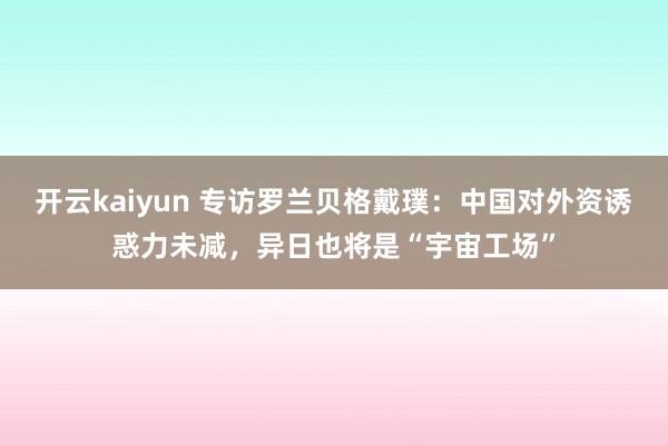 开云kaiyun 专访罗兰贝格戴璞：中国对外资诱惑力未减，异日也将是“宇宙工场”