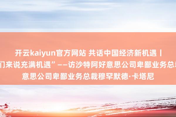 开云kaiyun官方网站 共话中国经济新机遇丨专访：“中国对咱们来说充满机遇”——访沙特阿好意思公司卑鄙业务总裁穆罕默德·卡塔尼