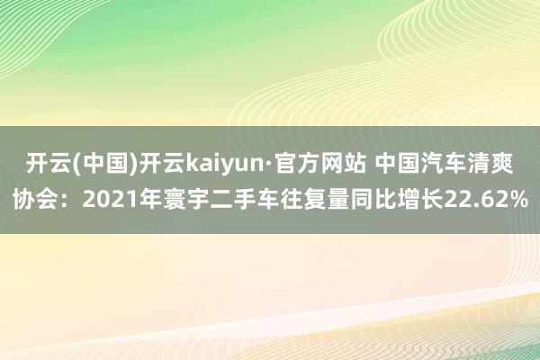 开云(中国)开云kaiyun·官方网站 中国汽车清爽协会：2021年寰宇二手车往复量同比增长22.62%