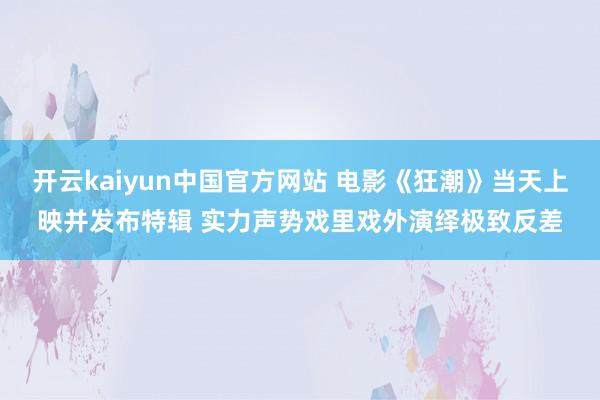 开云kaiyun中国官方网站 电影《狂潮》当天上映并发布特辑 实力声势戏里戏外演绎极致反差