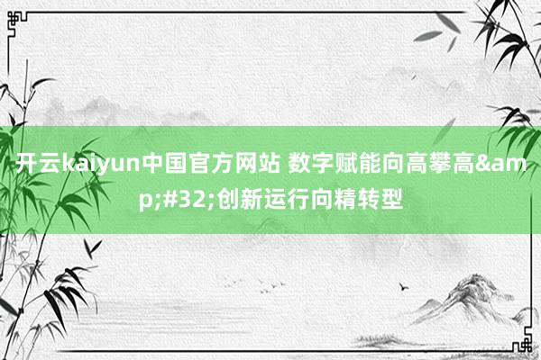 开云kaiyun中国官方网站 数字赋能向高攀高&#32;创新运行向精转型