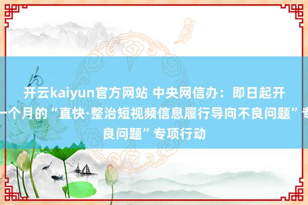 开云kaiyun官方网站 中央网信办：即日起开展为期一个月的“直快·整治短视频信息履行导向不良问题”专项行动