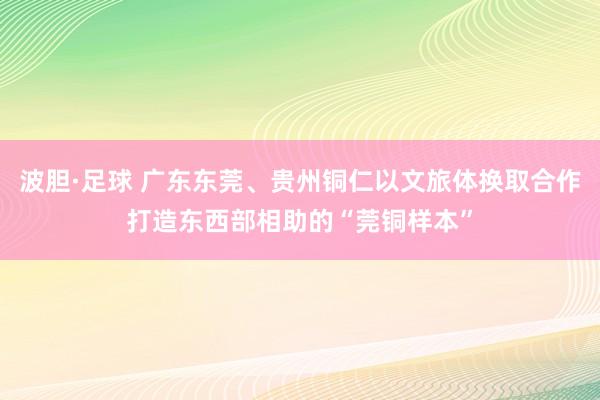 波胆·足球 广东东莞、贵州铜仁以文旅体换取合作打造东西部相助的“莞铜样本”