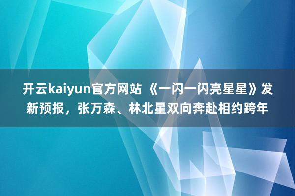 开云kaiyun官方网站 《一闪一闪亮星星》发新预报，张万森、林北星双向奔赴相约跨年