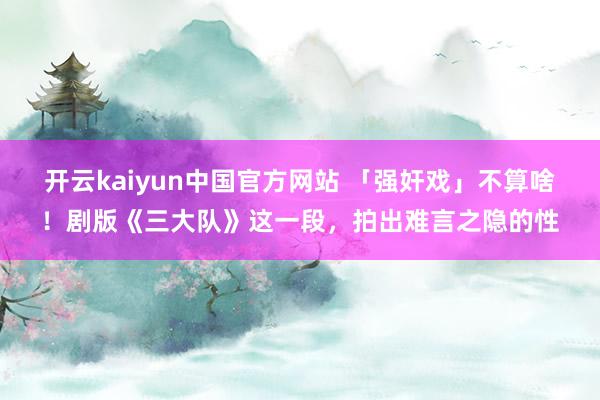 开云kaiyun中国官方网站 「强奸戏」不算啥！剧版《三大队》这一段，拍出难言之隐的性