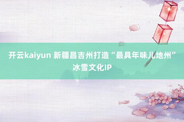 开云kaiyun 新疆昌吉州打造“最具年味儿地州”冰雪文化IP