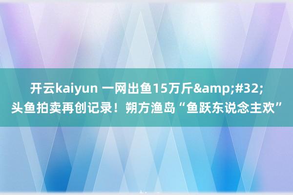 开云kaiyun 一网出鱼15万斤&#32;头鱼拍卖再创记录！朔方渔岛“鱼跃东说念主欢”