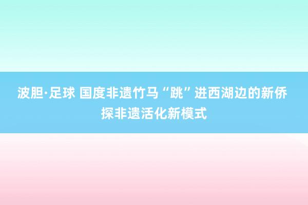 波胆·足球 国度非遗竹马“跳”进西湖边的新侨 探非遗活化新模式