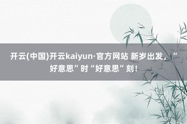 开云(中国)开云kaiyun·官方网站 新岁出发，“好意思”时“好意思”刻！