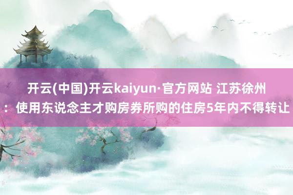 开云(中国)开云kaiyun·官方网站 江苏徐州：使用东说念主才购房券所购的住房5年内不得转让