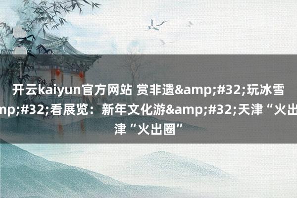 开云kaiyun官方网站 赏非遗&#32;玩冰雪&#32;看展览：新年文化游&#32;天津“火出圈”