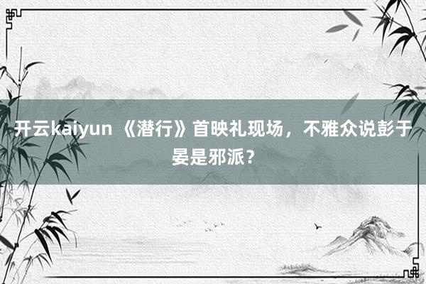 开云kaiyun 《潜行》首映礼现场，不雅众说彭于晏是邪派？