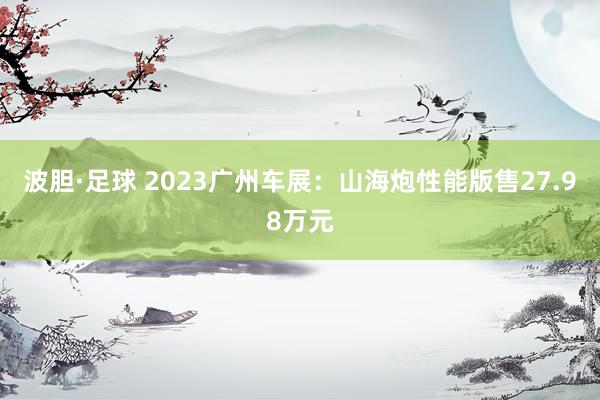 波胆·足球 2023广州车展：山海炮性能版售27.98万元