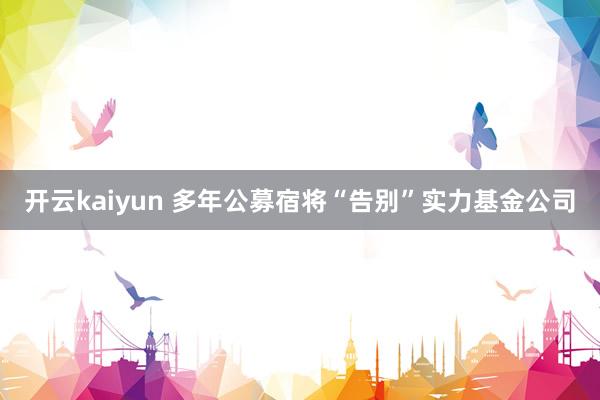 开云kaiyun 多年公募宿将“告别”实力基金公司