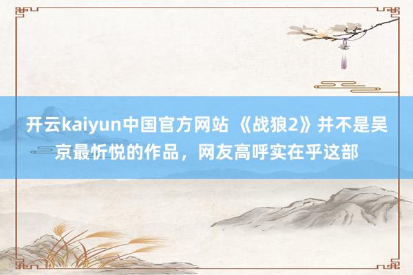 开云kaiyun中国官方网站 《战狼2》并不是吴京最忻悦的作品，网友高呼实在乎这部