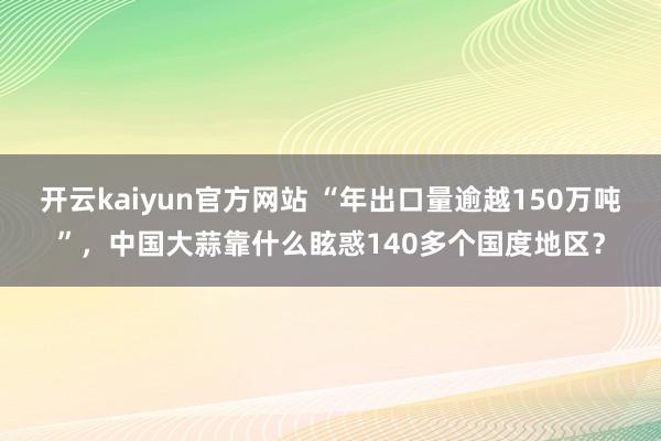 开云kaiyun官方网站 “年出口量逾越150万吨”，中国大蒜靠什么眩惑140多个国度地区？