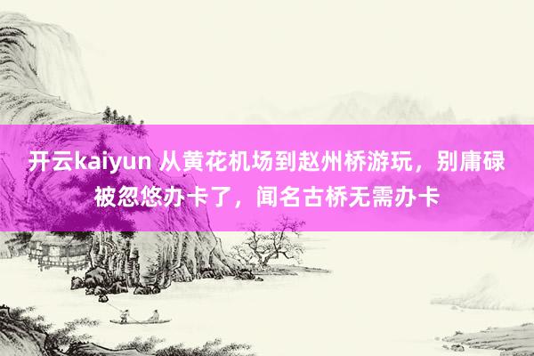 开云kaiyun 从黄花机场到赵州桥游玩，别庸碌被忽悠办卡了，闻名古桥无需办卡