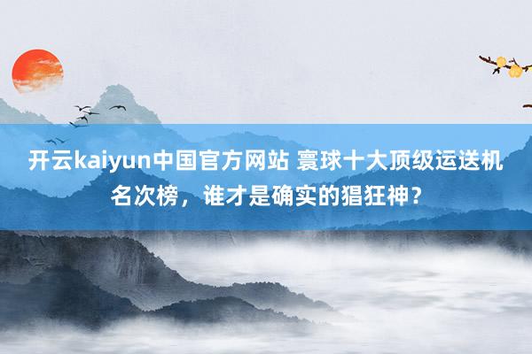 开云kaiyun中国官方网站 寰球十大顶级运送机名次榜，谁才是确实的猖狂神？