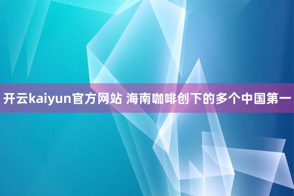 开云kaiyun官方网站 海南咖啡创下的多个中国第一