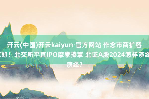 开云(中国)开云kaiyun·官方网站 作念市商扩容在即！北交所平直IPO摩拳擦掌 北证A股2024怎样演绎？