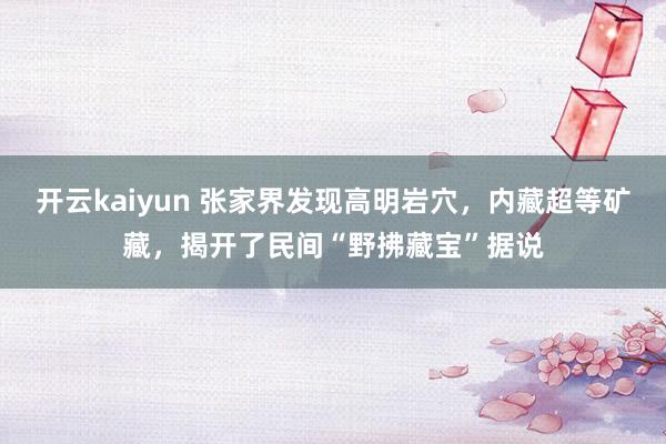 开云kaiyun 张家界发现高明岩穴，内藏超等矿藏，揭开了民间“野拂藏宝”据说