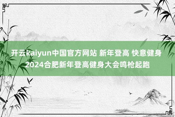 开云kaiyun中国官方网站 新年登高 快意健身 2024合肥新年登高健身大会鸣枪起跑