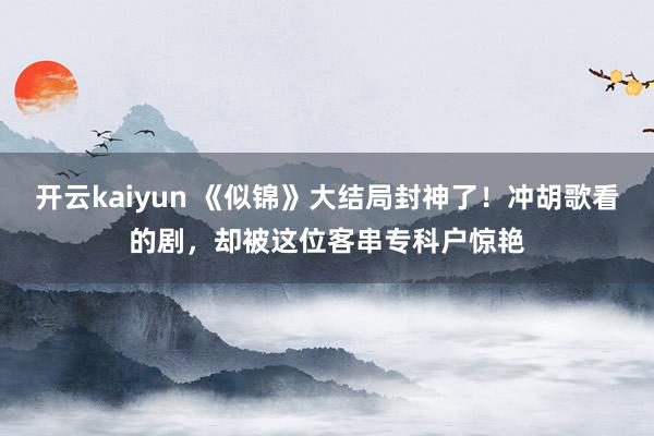 开云kaiyun 《似锦》大结局封神了！冲胡歌看的剧，却被这位客串专科户惊艳