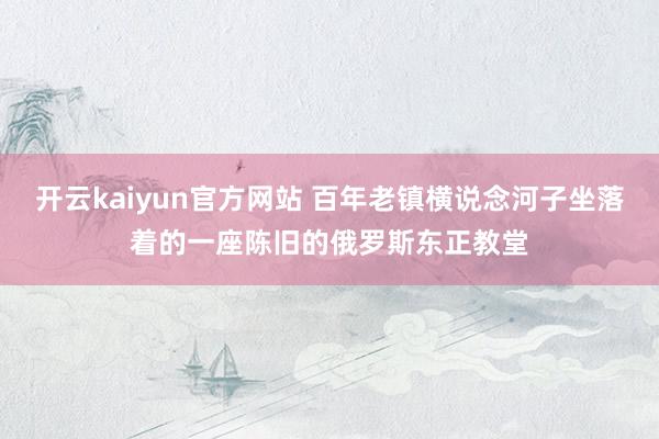 开云kaiyun官方网站 百年老镇横说念河子坐落着的一座陈旧的俄罗斯东正教堂