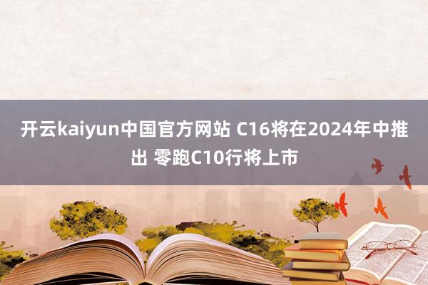 开云kaiyun中国官方网站 C16将在2024年中推出 零跑C10行将上市