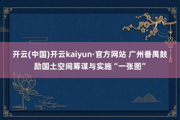 开云(中国)开云kaiyun·官方网站 广州番禺鼓励国土空间筹谋与实施“一张图”