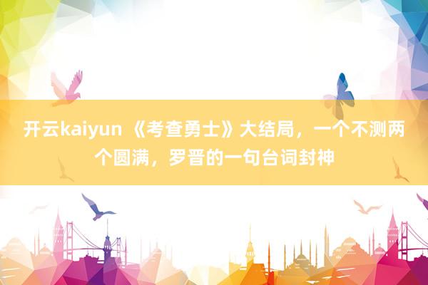 开云kaiyun 《考查勇士》大结局，一个不测两个圆满，罗晋的一句台词封神