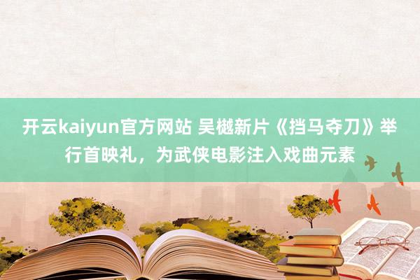 开云kaiyun官方网站 吴樾新片《挡马夺刀》举行首映礼，为武侠电影注入戏曲元素