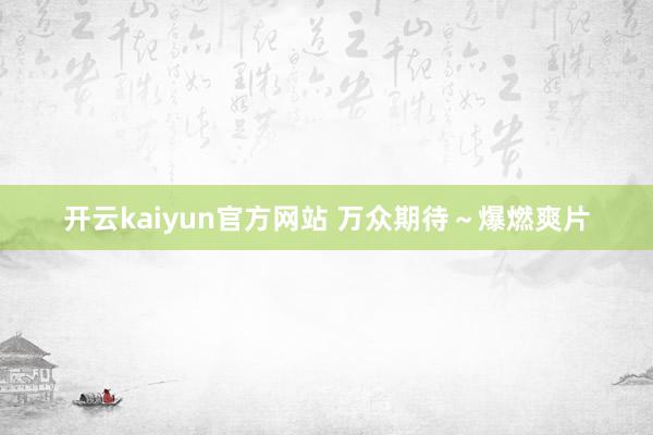 开云kaiyun官方网站 万众期待～爆燃爽片