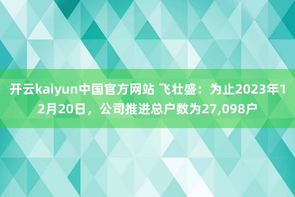 开云kaiyun中国官方网站 飞壮盛：为止2023年12月20日，公司推进总户数为27,098户