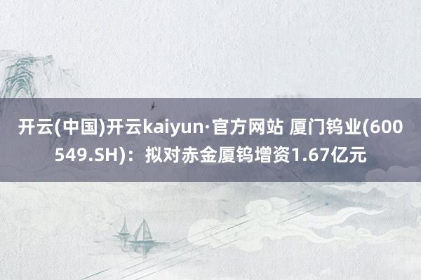 开云(中国)开云kaiyun·官方网站 厦门钨业(600549.SH)：拟对赤金厦钨增资1.67亿元