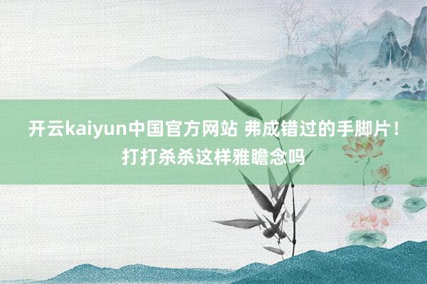 开云kaiyun中国官方网站 弗成错过的手脚片！打打杀杀这样雅瞻念吗