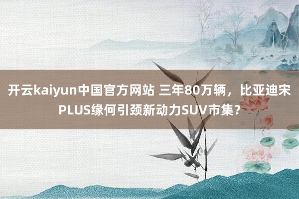 开云kaiyun中国官方网站 三年80万辆，比亚迪宋PLUS缘何引颈新动力SUV市集？