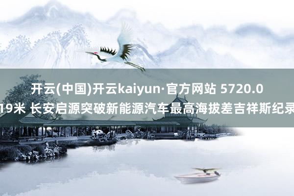 开云(中国)开云kaiyun·官方网站 5720.019米 长安启源突破新能源汽车最高海拔差吉祥斯纪录