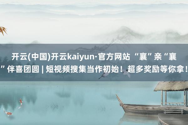 开云(中国)开云kaiyun·官方网站 “襄”亲“襄”伴喜团圆 | 短视频搜集当作初始！超多奖励等你拿！