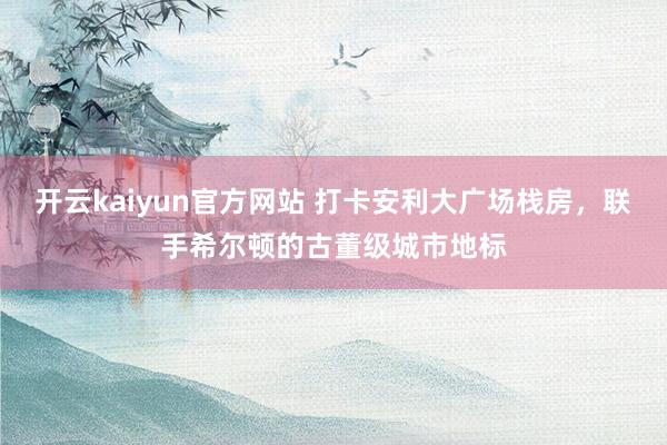 开云kaiyun官方网站 打卡安利大广场栈房，联手希尔顿的古董级城市地标