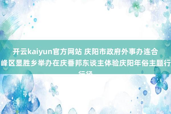 开云kaiyun官方网站 庆阳市政府外事办连合西峰区显胜乡举办在庆番邦东谈主体验庆阳年俗主题行径