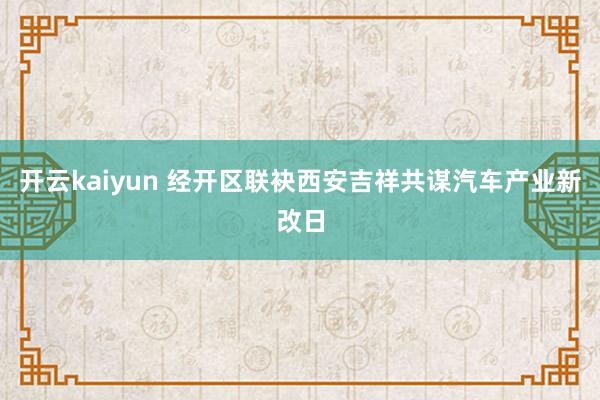 开云kaiyun 经开区联袂西安吉祥共谋汽车产业新改日